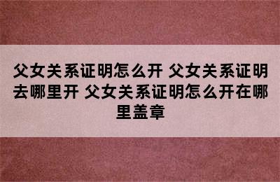 父女关系证明怎么开 父女关系证明去哪里开 父女关系证明怎么开在哪里盖章